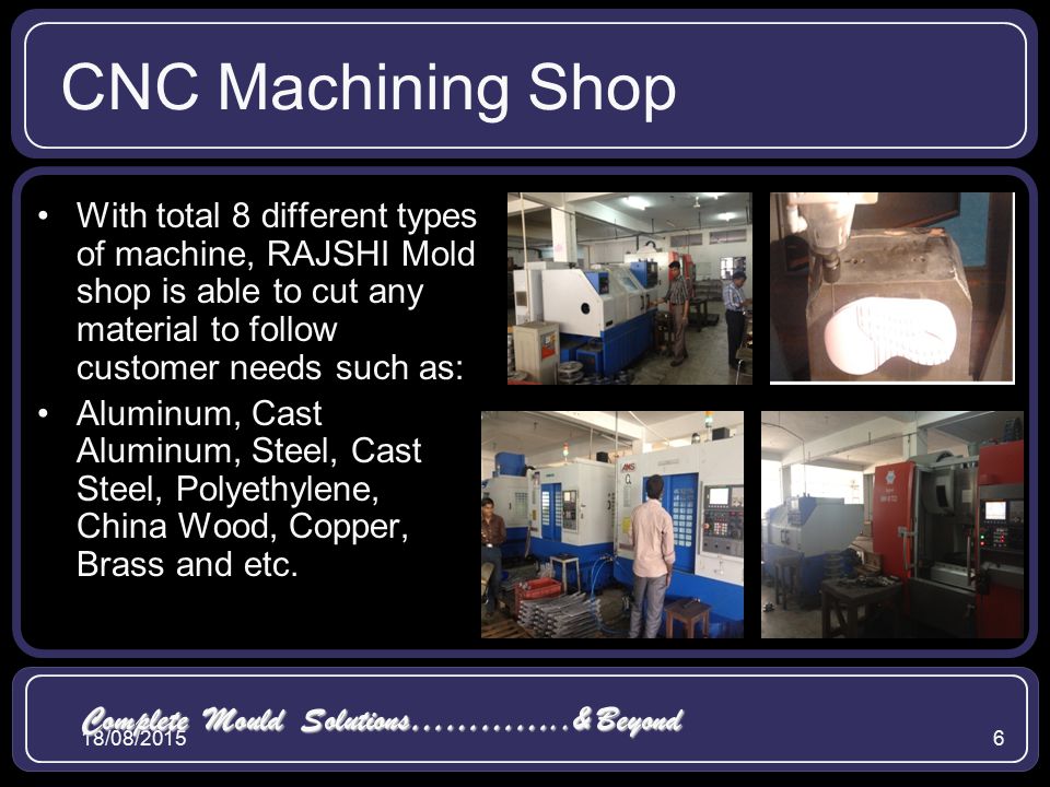 18/08/20156 CNC Machining Shop With total 8 different types of machine, RAJSHI Mold shop is able to cut any material to follow customer needs such as: Aluminum, Cast Aluminum, Steel, Cast Steel, Polyethylene, China Wood, Copper, Brass and etc.