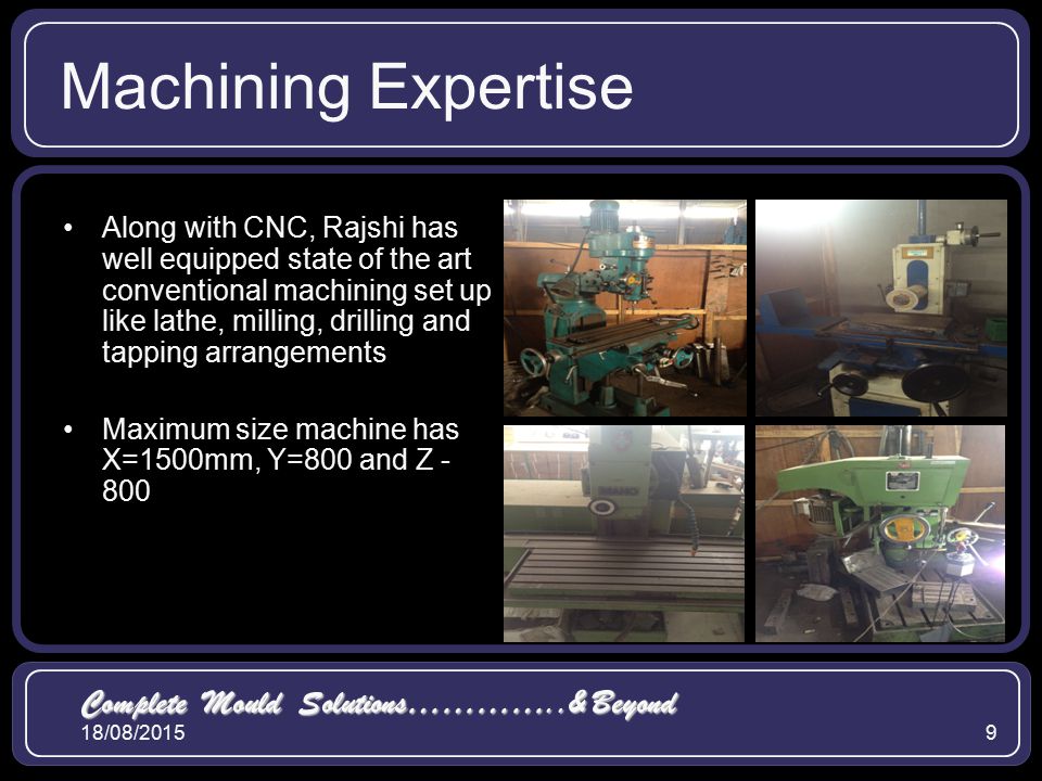 18/08/20159 Machining Expertise Along with CNC, Rajshi has well equipped state of the art conventional machining set up like lathe, milling, drilling and tapping arrangements Maximum size machine has X=1500mm, Y=800 and Z Complete Mould Solutions…………..& Beyond