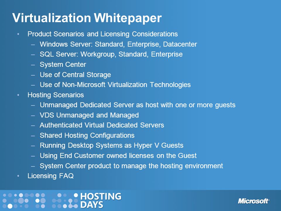 Virtualization Whitepaper Product Scenarios and Licensing Considerations –Windows Server: Standard, Enterprise, Datacenter –SQL Server: Workgroup, Standard, Enterprise –System Center –Use of Central Storage –Use of Non-Microsoft Virtualization Technologies Hosting Scenarios –Unmanaged Dedicated Server as host with one or more guests –VDS Unmanaged and Managed –Authenticated Virtual Dedicated Servers –Shared Hosting Configurations –Running Desktop Systems as Hyper V Guests –Using End Customer owned licenses on the Guest –System Center product to manage the hosting environment Licensing FAQ