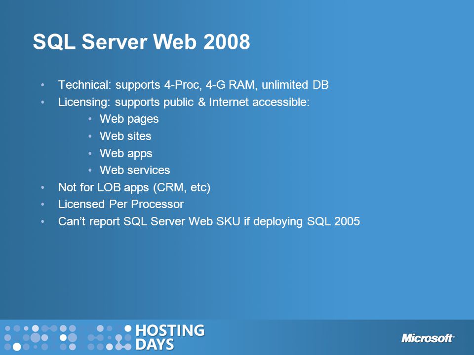 SQL Server Web 2008 Technical: supports 4-Proc, 4-G RAM, unlimited DB Licensing: supports public & Internet accessible: Web pages Web sites Web apps Web services Not for LOB apps (CRM, etc) Licensed Per Processor Can’t report SQL Server Web SKU if deploying SQL 2005