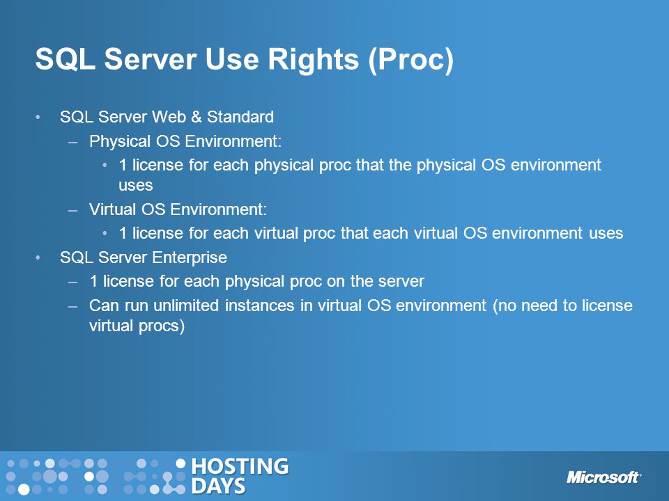 SQL Server Web & Standard –Physical OS Environment: 1 license for each physical proc that the physical OS environment uses –Virtual OS Environment: 1 license for each virtual proc that each virtual OS environment uses SQL Server Enterprise –1 license for each physical proc on the server –Can run unlimited instances in virtual OS environment (no need to license virtual procs) SQL Server Use Rights (Proc)