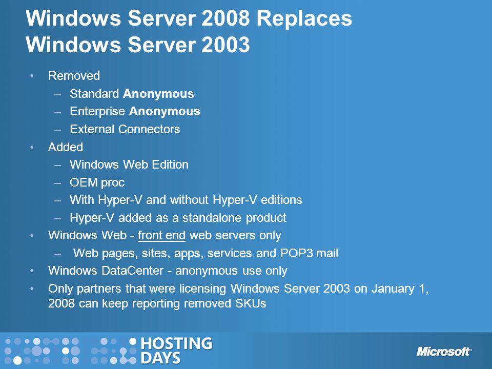 Windows Server 2008 Replaces Windows Server 2003 Removed –Standard Anonymous –Enterprise Anonymous –External Connectors Added –Windows Web Edition –OEM proc –With Hyper-V and without Hyper-V editions –Hyper-V added as a standalone product Windows Web - front end web servers only – Web pages, sites, apps, services and POP3 mail Windows DataCenter - anonymous use only Only partners that were licensing Windows Server 2003 on January 1, 2008 can keep reporting removed SKUs