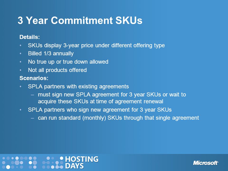 3 Year Commitment SKUs Details: SKUs display 3-year price under different offering type Billed 1/3 annually No true up or true down allowed Not all products offered Scenarios: SPLA partners with existing agreements –must sign new SPLA agreement for 3 year SKUs or wait to acquire these SKUs at time of agreement renewal SPLA partners who sign new agreement for 3 year SKUs –can run standard (monthly) SKUs through that single agreement