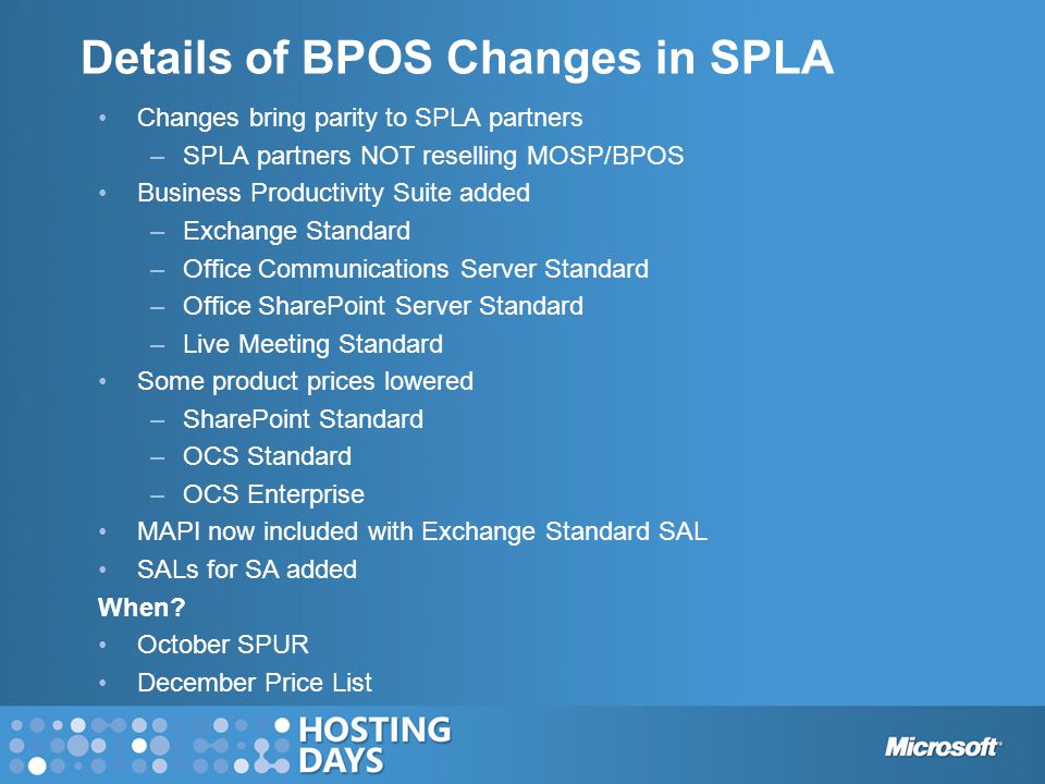Details of BPOS Changes in SPLA Changes bring parity to SPLA partners –SPLA partners NOT reselling MOSP/BPOS Business Productivity Suite added –Exchange Standard –Office Communications Server Standard –Office SharePoint Server Standard –Live Meeting Standard Some product prices lowered –SharePoint Standard –OCS Standard –OCS Enterprise MAPI now included with Exchange Standard SAL SALs for SA added When.