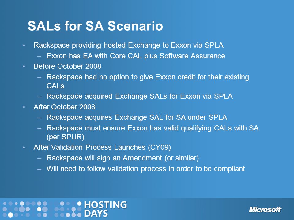 SALs for SA Scenario Rackspace providing hosted Exchange to Exxon via SPLA –Exxon has EA with Core CAL plus Software Assurance Before October 2008 –Rackspace had no option to give Exxon credit for their existing CALs –Rackspace acquired Exchange SALs for Exxon via SPLA After October 2008 –Rackspace acquires Exchange SAL for SA under SPLA –Rackspace must ensure Exxon has valid qualifying CALs with SA (per SPUR) After Validation Process Launches (CY09) –Rackspace will sign an Amendment (or similar) –Will need to follow validation process in order to be compliant