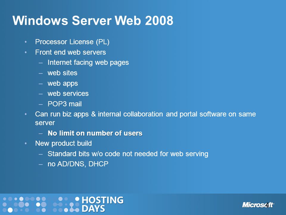 Windows Server Web 2008 Processor License (PL) Front end web servers –Internet facing web pages –web sites –web apps –web services –POP3 mail Can run biz apps & internal collaboration and portal software on same server –No limit on number of users New product build –Standard bits w/o code not needed for web serving –no AD/DNS, DHCP 4