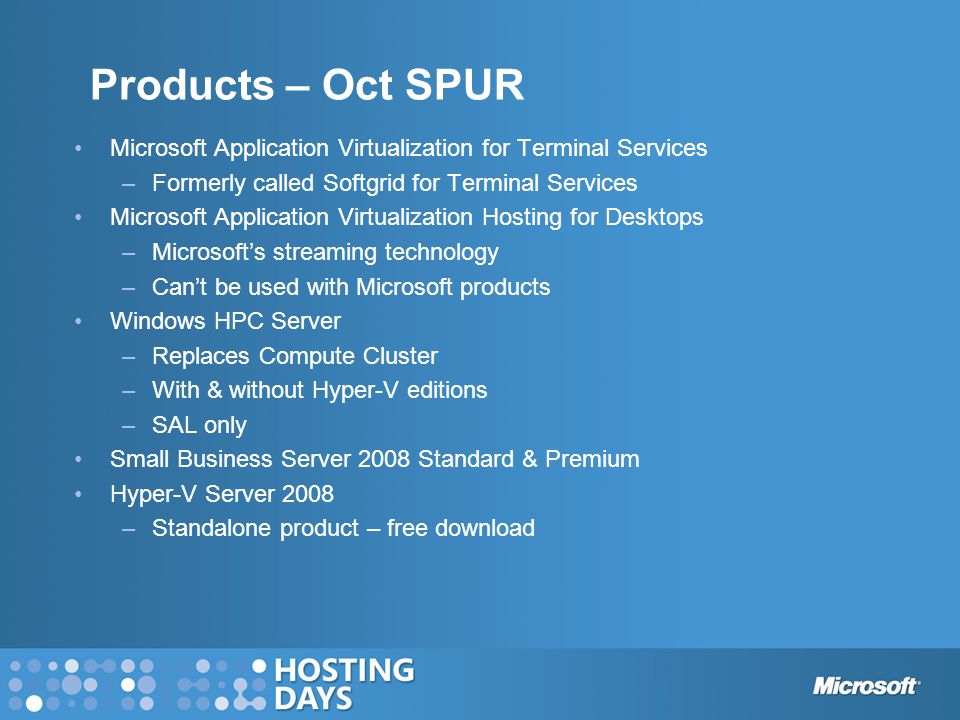 Products – Oct SPUR Microsoft Application Virtualization for Terminal Services –Formerly called Softgrid for Terminal Services Microsoft Application Virtualization Hosting for Desktops –Microsoft’s streaming technology –Can’t be used with Microsoft products Windows HPC Server –Replaces Compute Cluster –With & without Hyper-V editions –SAL only Small Business Server 2008 Standard & Premium Hyper-V Server 2008 –Standalone product – free download