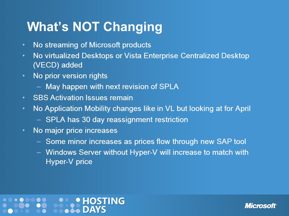 What’s NOT Changing No streaming of Microsoft products No virtualized Desktops or Vista Enterprise Centralized Desktop (VECD) added No prior version rights –May happen with next revision of SPLA SBS Activation Issues remain No Application Mobility changes like in VL but looking at for April –SPLA has 30 day reassignment restriction No major price increases –Some minor increases as prices flow through new SAP tool –Windows Server without Hyper-V will increase to match with Hyper-V price