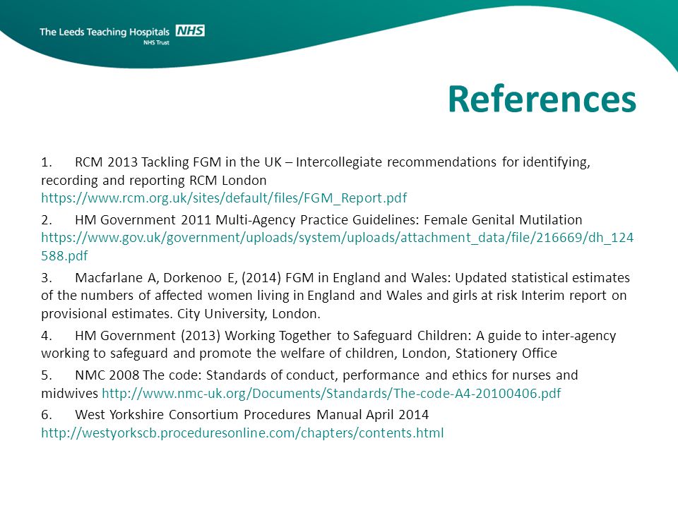 References 1.RCM 2013 Tackling FGM in the UK – Intercollegiate recommendations for identifying, recording and reporting RCM London   2.HM Government 2011 Multi-Agency Practice Guidelines: Female Genital Mutilation pdf 3.Macfarlane A, Dorkenoo E, (2014) FGM in England and Wales: Updated statistical estimates of the numbers of affected women living in England and Wales and girls at risk Interim report on provisional estimates.