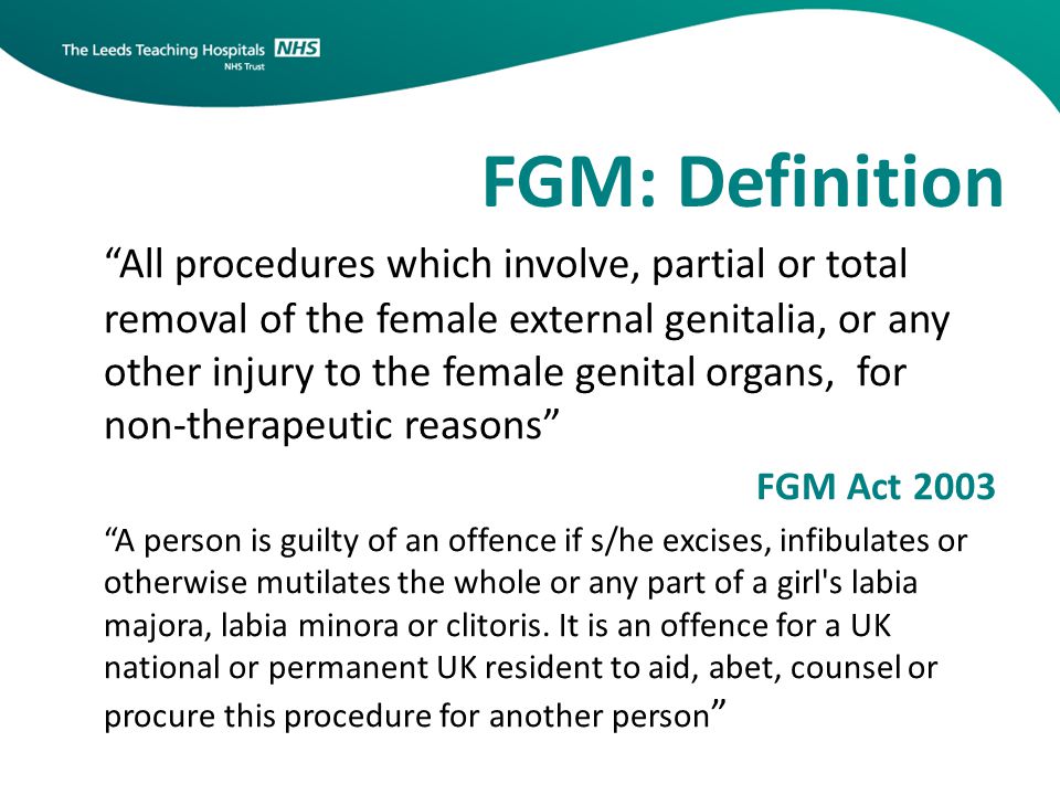 FGM: Definition All procedures which involve, partial or total removal of the female external genitalia, or any other injury to the female genital organs, for non-therapeutic reasons FGM Act 2003 A person is guilty of an offence if s/he excises, infibulates or otherwise mutilates the whole or any part of a girl s labia majora, labia minora or clitoris.