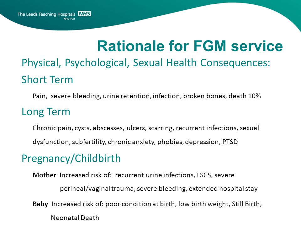 Rationale for FGM service Physical, Psychological, Sexual Health Consequences: Short Term Pain, severe bleeding, urine retention, infection, broken bones, death 10% Long Term Chronic pain, cysts, abscesses, ulcers, scarring, recurrent infections, sexual dysfunction, subfertility, chronic anxiety, phobias, depression, PTSD Pregnancy/Childbirth Mother Increased risk of: recurrent urine infections, LSCS, severe perineal/vaginal trauma, severe bleeding, extended hospital stay Baby Increased risk of: poor condition at birth, low birth weight, Still Birth, Neonatal Death