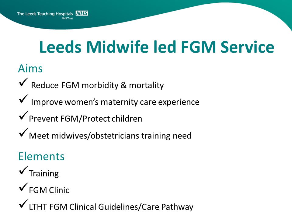 Leeds Midwife led FGM Service Aims Reduce FGM morbidity & mortality Improve women’s maternity care experience Prevent FGM/Protect children Meet midwives/obstetricians training need Elements Training FGM Clinic LTHT FGM Clinical Guidelines/Care Pathway