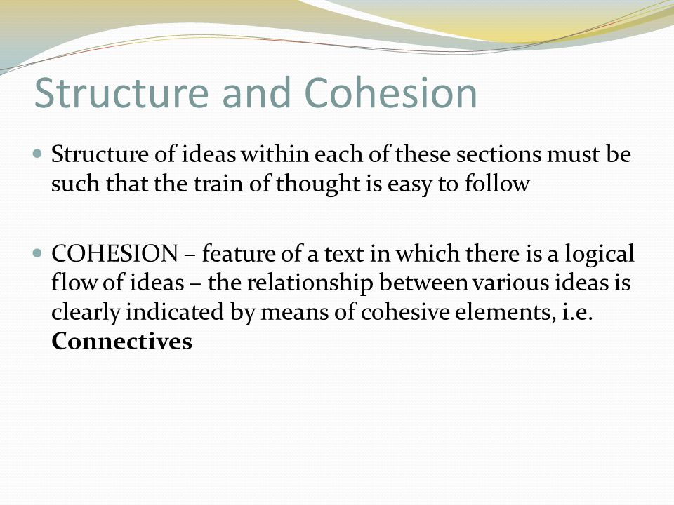 Structure and Cohesion Structure of ideas within each of these sections must be such that the train of thought is easy to follow COHESION – feature of a text in which there is a logical flow of ideas – the relationship between various ideas is clearly indicated by means of cohesive elements, i.e.