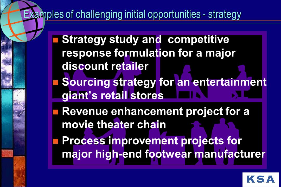 Examples of challenging initial opportunities - strategy n Strategy study and competitive response formulation for a major discount retailer n Sourcing strategy for an entertainment giant’s retail stores n Revenue enhancement project for a movie theater chain n Process improvement projects for major high-end footwear manufacturer