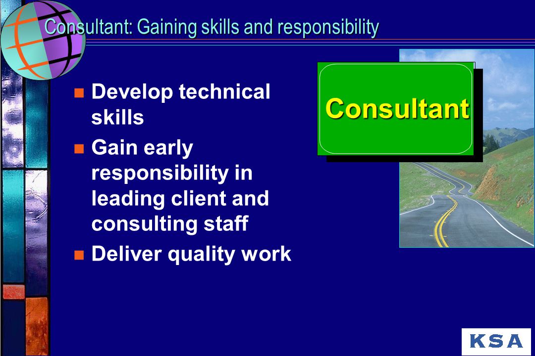 Consultant: Gaining skills and responsibility n Develop technical skills n Gain early responsibility in leading client and consulting staff n Deliver quality work Consultant