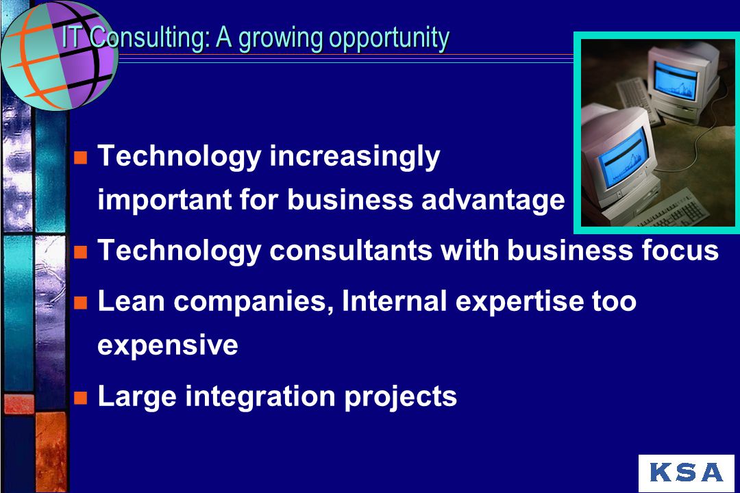 n Technology increasingly important for business advantage n Technology consultants with business focus n Lean companies, Internal expertise too expensive n Large integration projects IT Consulting: A growing opportunity