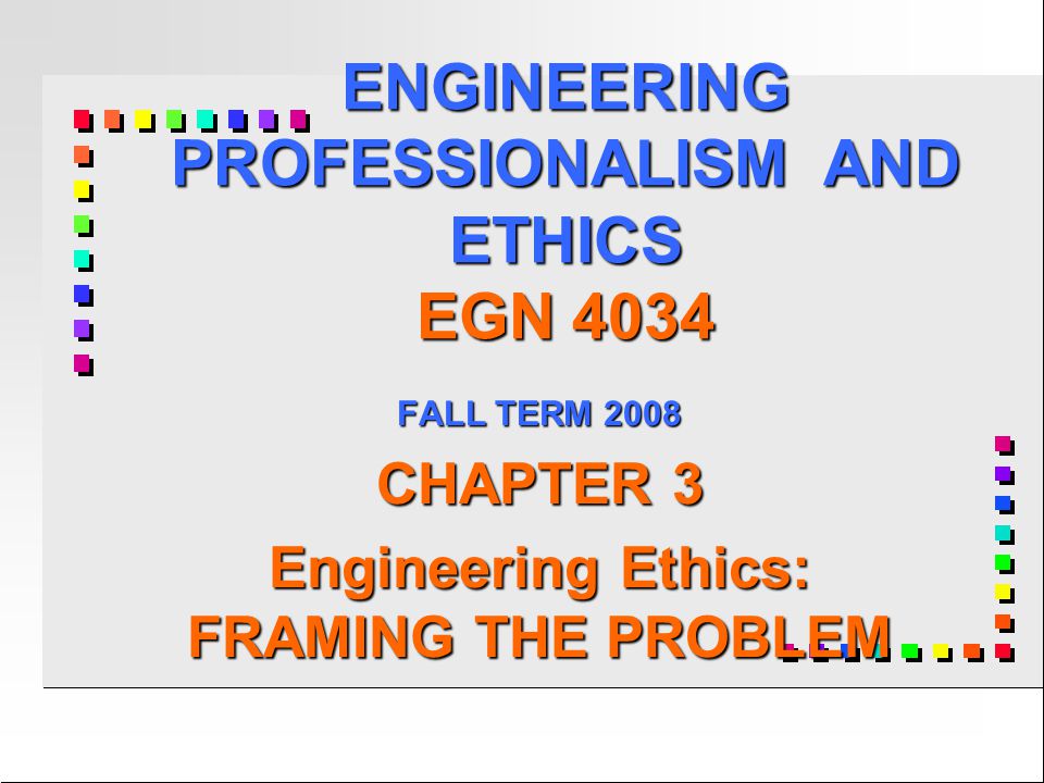 ENGINEERING PROFESSIONALISM AND ETHICS EGN 4034 FALL TERM 2008 CHAPTER 3 Engineering Ethics: FRAMING THE PROBLEM