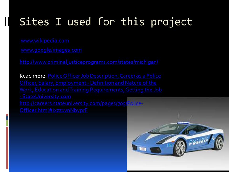 Sites I used for this project Read more: Police Officer Job Description, Career as a Police Officer, Salary, Employment - Definition and Nature of the Work, Education and Training Requirements, Getting the Job - StateUniversity.com   Officer.html#ixzz1vnNbyprFPolice Officer Job Description, Career as a Police Officer, Salary, Employment - Definition and Nature of the Work, Education and Training Requirements, Getting the Job - StateUniversity.com   Officer.html#ixzz1vnNbyprF