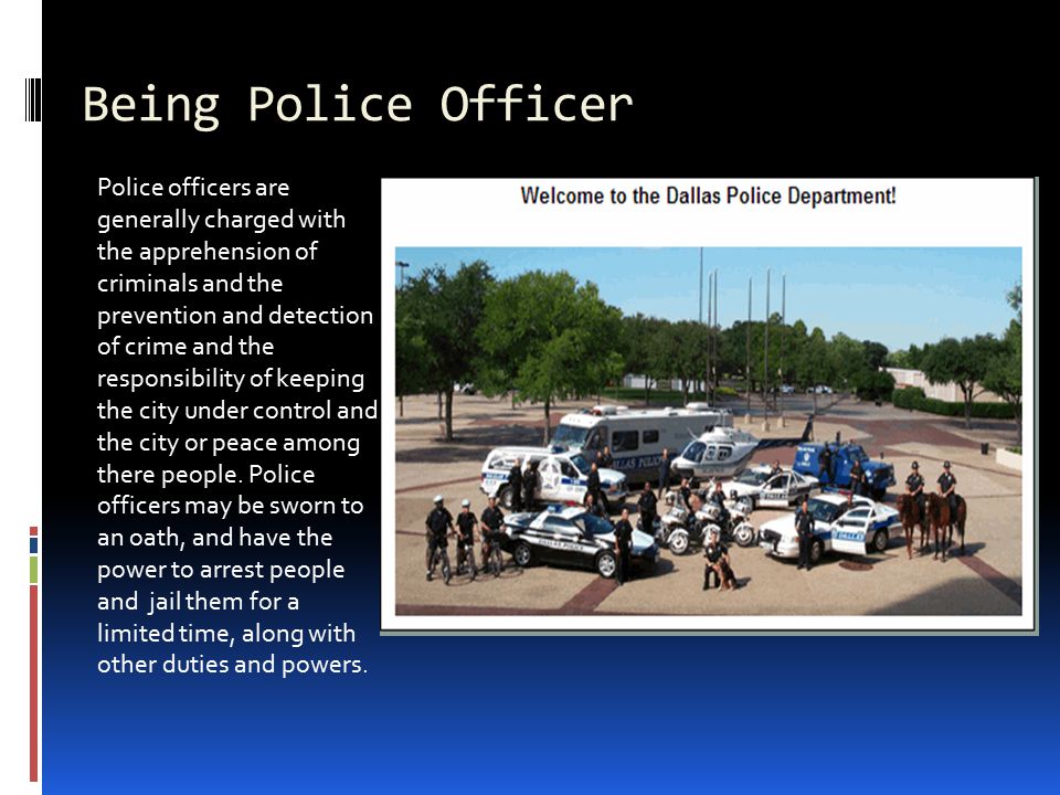 Being Police Officer Police officers are generally charged with the apprehension of criminals and the prevention and detection of crime and the responsibility of keeping the city under control and the city or peace among there people.