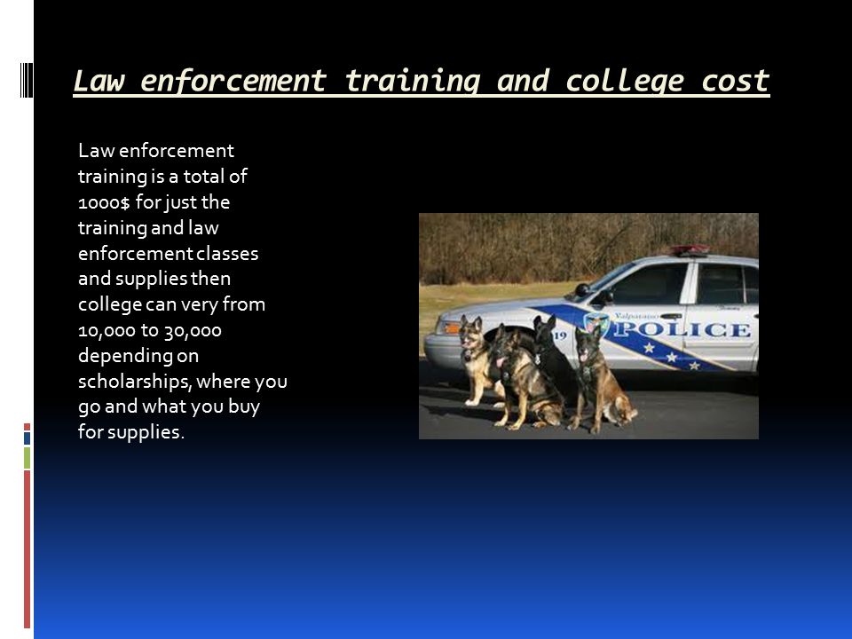 Law enforcement training and college cost Law enforcement training is a total of 1000$ for just the training and law enforcement classes and supplies then college can very from 10,000 t0 30,000 depending on scholarships, where you go and what you buy for supplies.