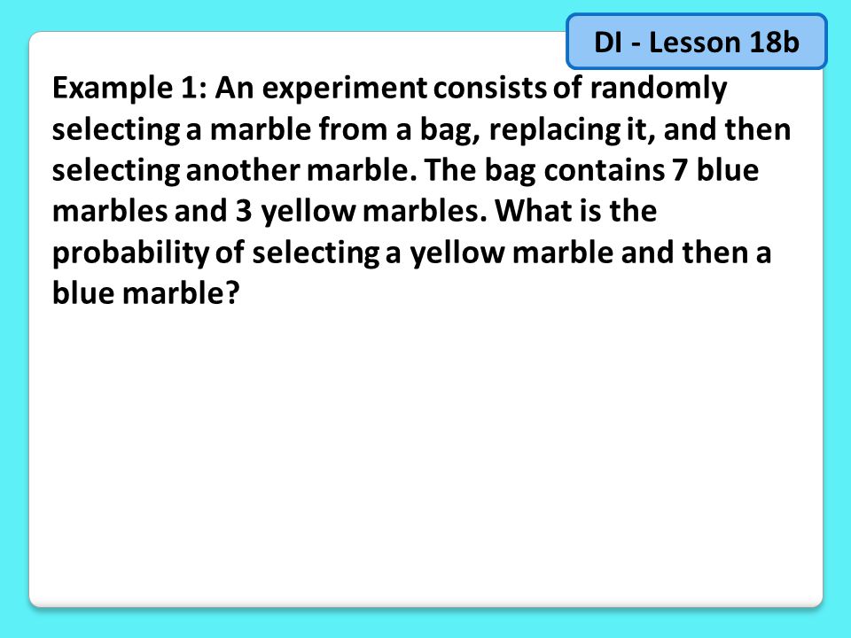 Example 1: An experiment consists of randomly selecting a marble from a bag, replacing it, and then selecting another marble.