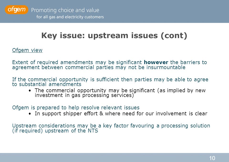 10 Key issue: upstream issues (cont) Ofgem view Extent of required amendments may be significant however the barriers to agreement between commercial parties may not be insurmountable If the commercial opportunity is sufficient then parties may be able to agree to substantial amendments The commercial opportunity may be significant (as implied by new investment in gas processing services) Ofgem is prepared to help resolve relevant issues In support shipper effort & where need for our involvement is clear Upstream considerations may be a key factor favouring a processing solution (if required) upstream of the NTS