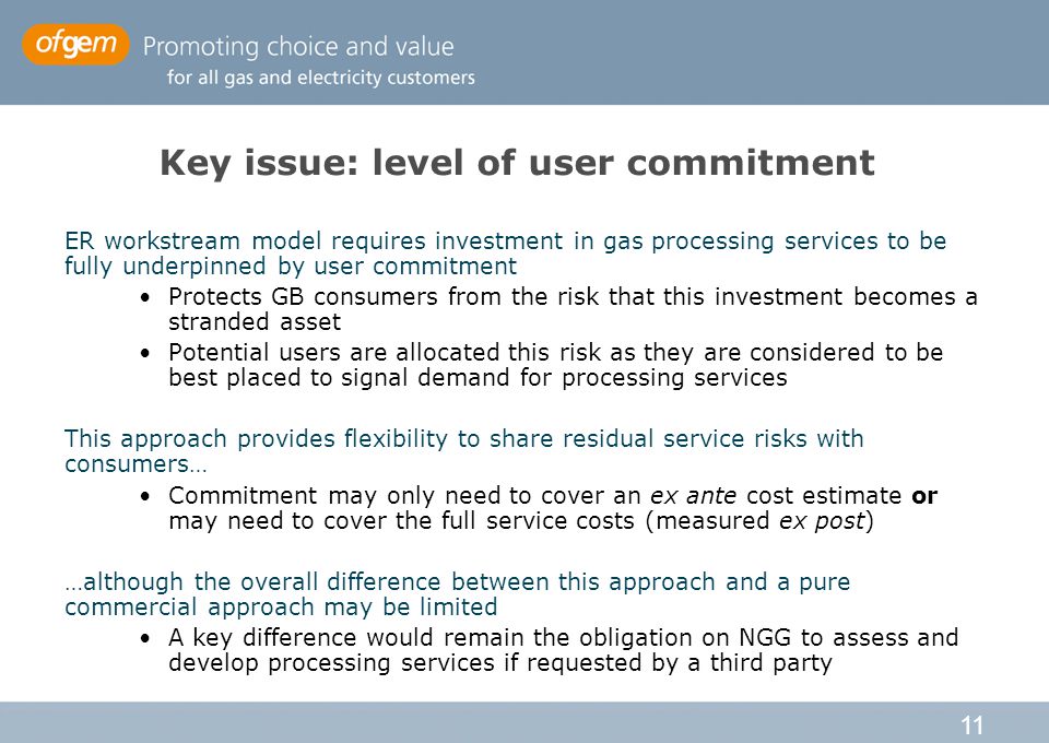 11 Key issue: level of user commitment ER workstream model requires investment in gas processing services to be fully underpinned by user commitment Protects GB consumers from the risk that this investment becomes a stranded asset Potential users are allocated this risk as they are considered to be best placed to signal demand for processing services This approach provides flexibility to share residual service risks with consumers… Commitment may only need to cover an ex ante cost estimate or may need to cover the full service costs (measured ex post) …although the overall difference between this approach and a pure commercial approach may be limited A key difference would remain the obligation on NGG to assess and develop processing services if requested by a third party