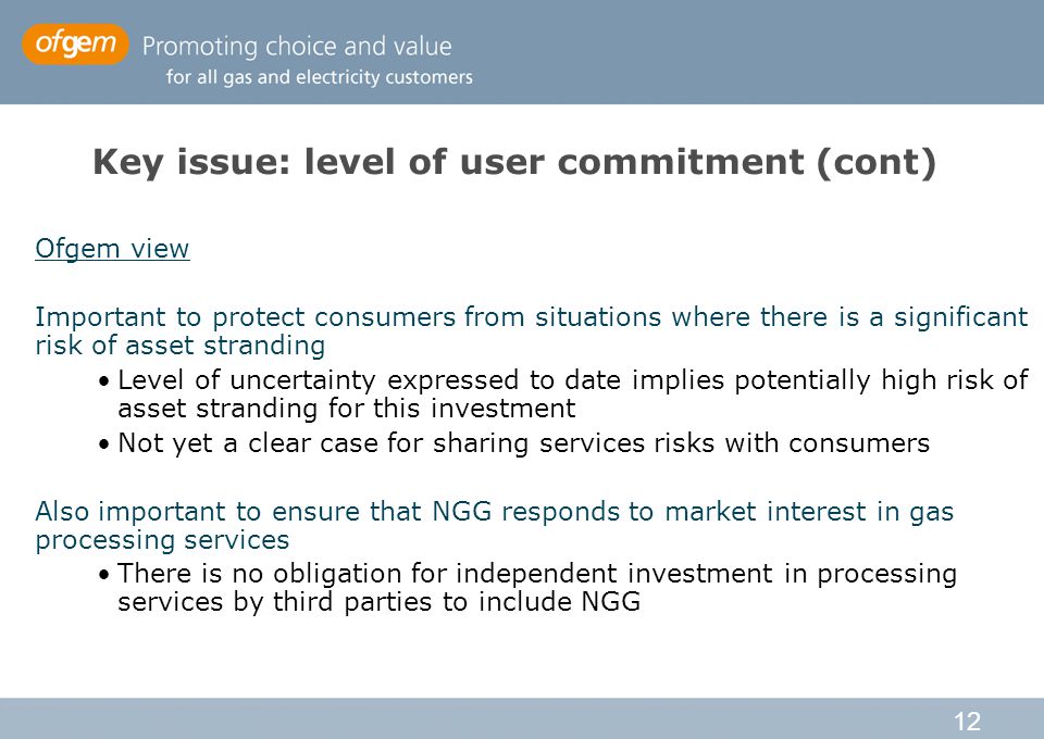 12 Key issue: level of user commitment (cont) Ofgem view Important to protect consumers from situations where there is a significant risk of asset stranding Level of uncertainty expressed to date implies potentially high risk of asset stranding for this investment Not yet a clear case for sharing services risks with consumers Also important to ensure that NGG responds to market interest in gas processing services There is no obligation for independent investment in processing services by third parties to include NGG