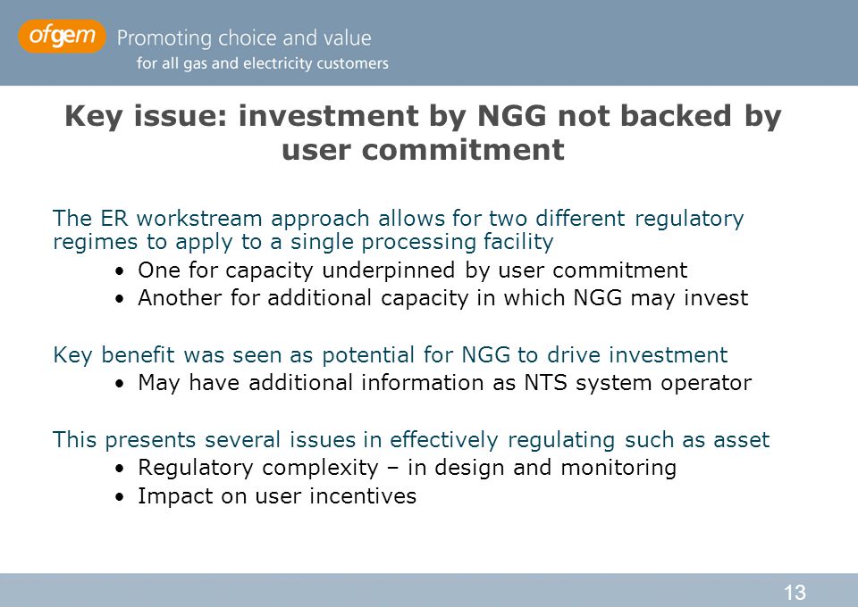 13 Key issue: investment by NGG not backed by user commitment The ER workstream approach allows for two different regulatory regimes to apply to a single processing facility One for capacity underpinned by user commitment Another for additional capacity in which NGG may invest Key benefit was seen as potential for NGG to drive investment May have additional information as NTS system operator This presents several issues in effectively regulating such as asset Regulatory complexity – in design and monitoring Impact on user incentives