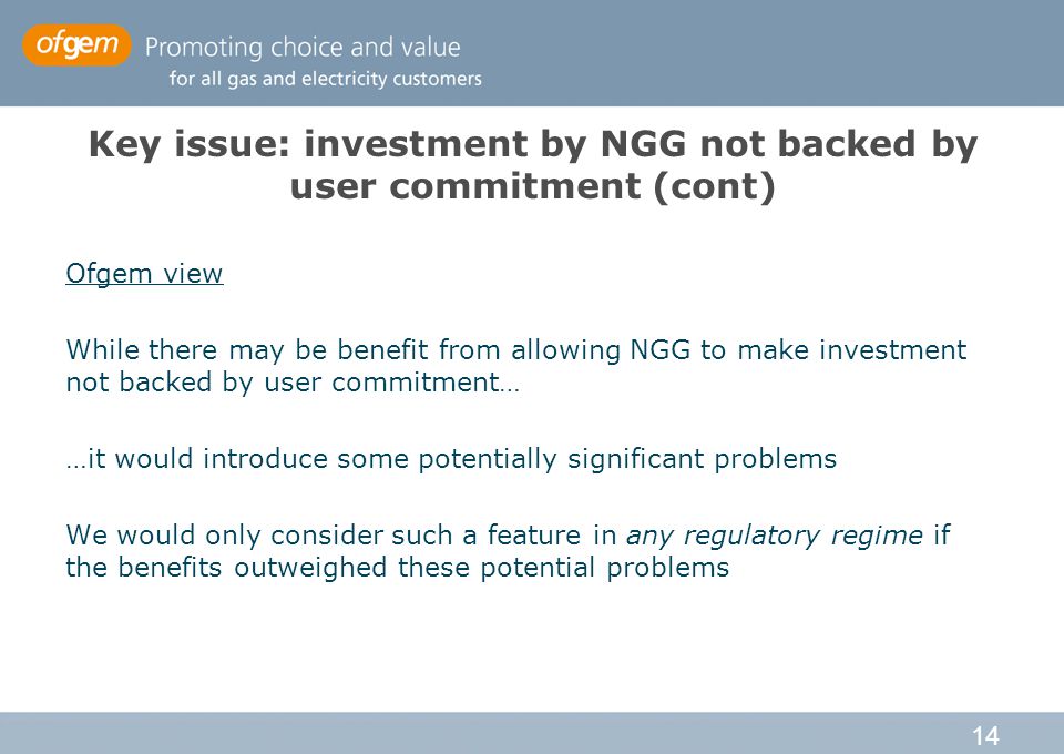 14 Key issue: investment by NGG not backed by user commitment (cont) Ofgem view While there may be benefit from allowing NGG to make investment not backed by user commitment… …it would introduce some potentially significant problems We would only consider such a feature in any regulatory regime if the benefits outweighed these potential problems