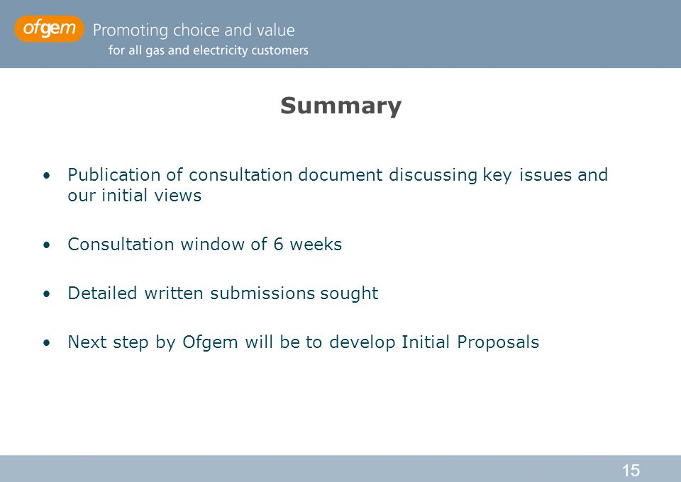 15 Summary Publication of consultation document discussing key issues and our initial views Consultation window of 6 weeks Detailed written submissions sought Next step by Ofgem will be to develop Initial Proposals