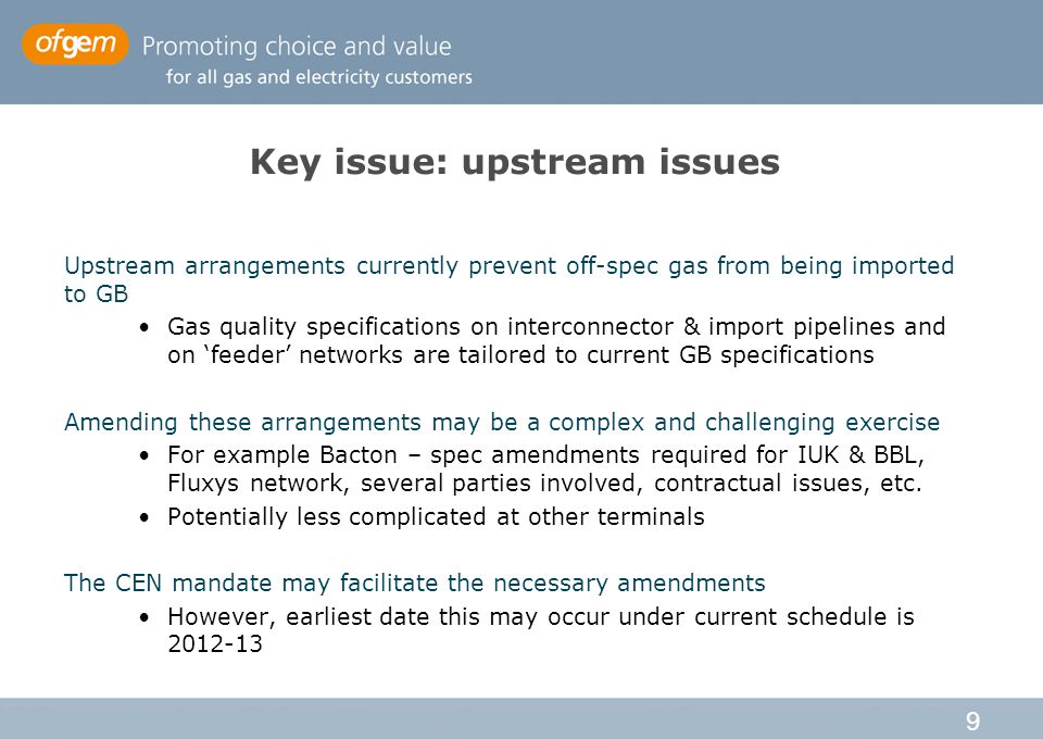 9 Key issue: upstream issues Upstream arrangements currently prevent off-spec gas from being imported to GB Gas quality specifications on interconnector & import pipelines and on ‘feeder’ networks are tailored to current GB specifications Amending these arrangements may be a complex and challenging exercise For example Bacton – spec amendments required for IUK & BBL, Fluxys network, several parties involved, contractual issues, etc.