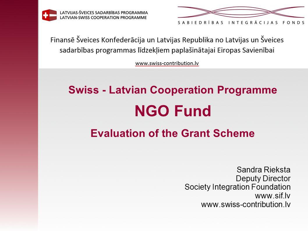 Swiss - Latvian Cooperation Programme NGO Fund Evaluation of the Grant Scheme Sandra Rieksta Deputy Director Society Integration Foundation