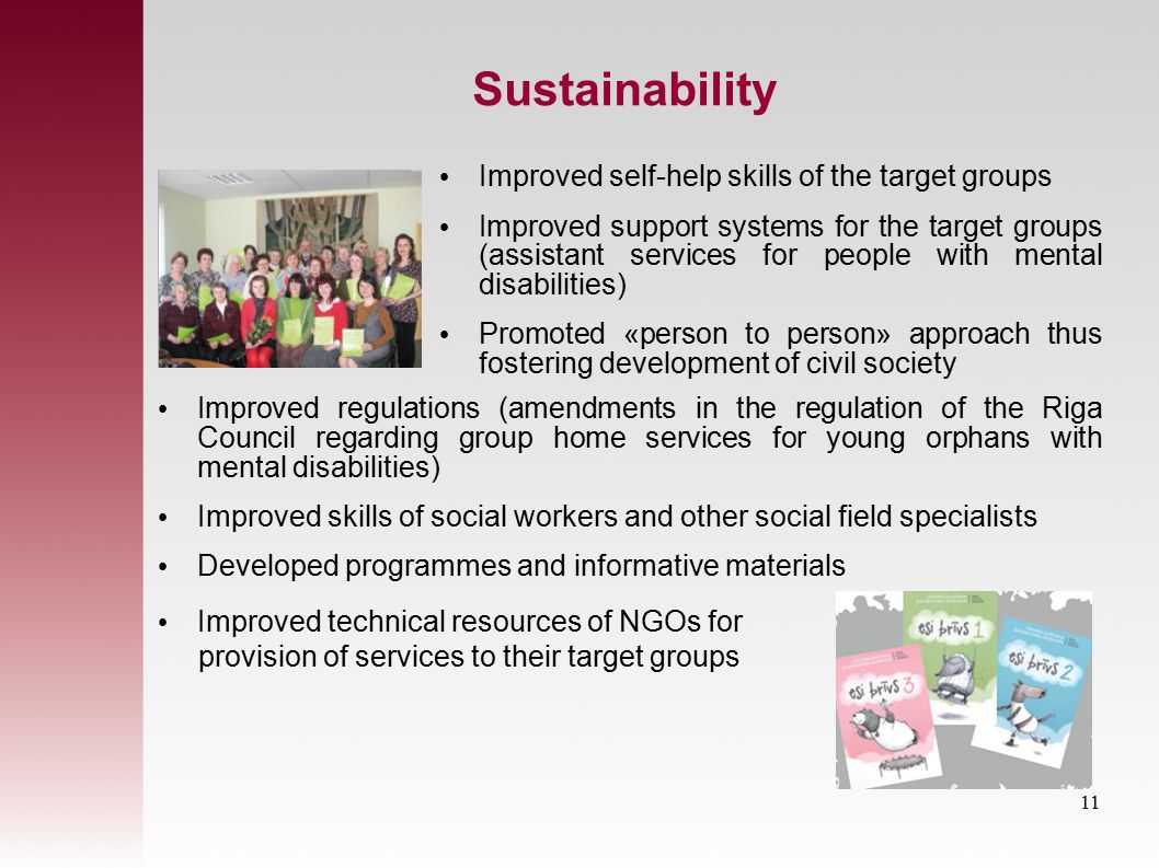 Sustainability Improved regulations (amendments in the regulation of the Riga Council regarding group home services for young orphans with mental disabilities) Improved skills of social workers and other social field specialists Developed programmes and informative materials Improved technical resources of NGOs for provision of services to their target groups Improved self-help skills of the target groups Improved support systems for the target groups (assistant services for people with mental disabilities) Promoted «person to person» approach thus fostering development of civil society 11