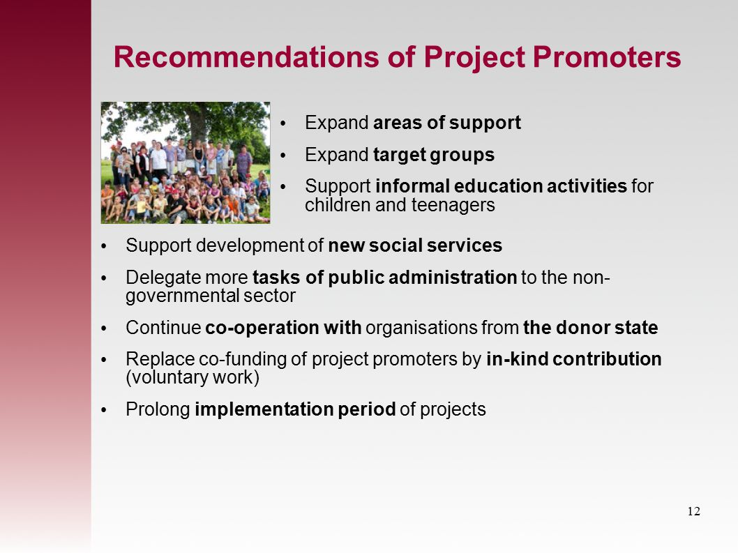 Recommendations of Project Promoters Support development of new social services Delegate more tasks of public administration to the non- governmental sector Continue co-operation with organisations from the donor state Replace co-funding of project promoters by in-kind contribution (voluntary work) Prolong implementation period of projects Expand areas of support Expand target groups Support informal education activities for children and teenagers 12