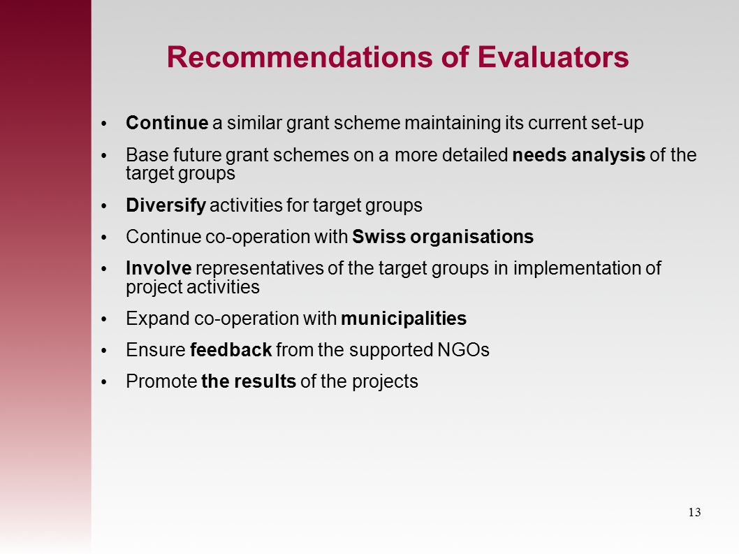 Recommendations of Evaluators Continue a similar grant scheme maintaining its current set-up Base future grant schemes on a more detailed needs analysis of the target groups Diversify activities for target groups Continue co-operation with Swiss organisations Involve representatives of the target groups in implementation of project activities Expand co-operation with municipalities Ensure feedback from the supported NGOs Promote the results of the projects 13
