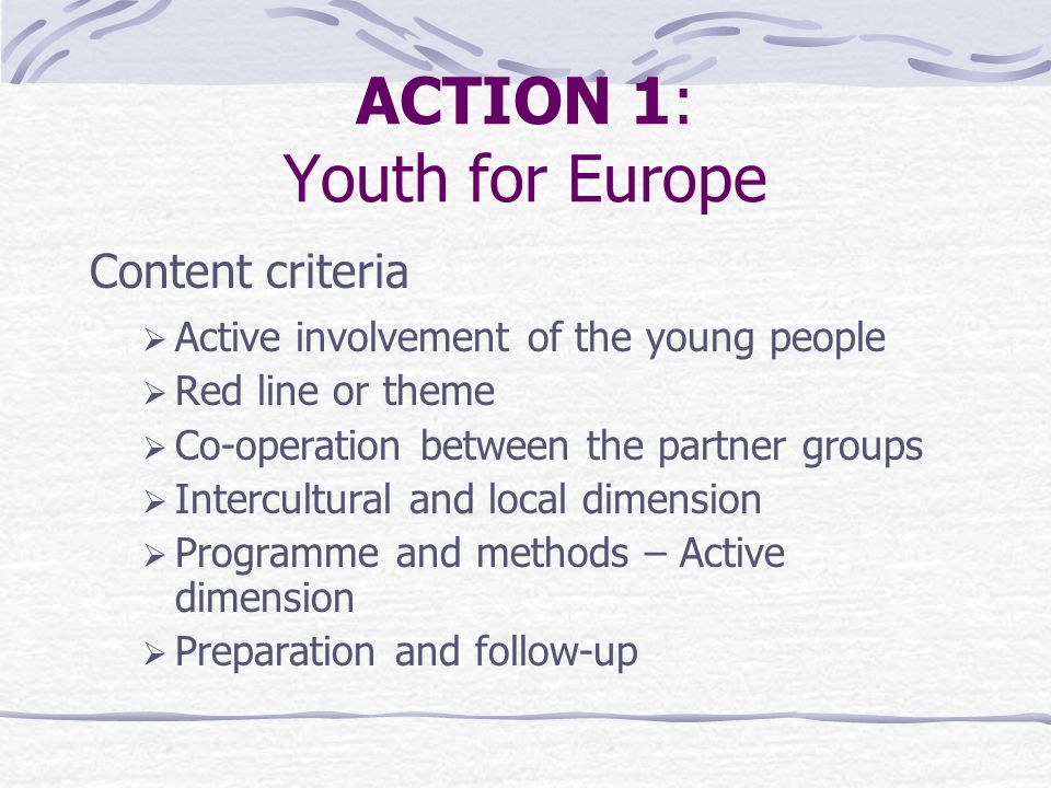 ACTION 1: Youth for Europe Content criteria  Active involvement of the young people  Red line or theme  Co-operation between the partner groups  Intercultural and local dimension  Programme and methods – Active dimension  Preparation and follow-up