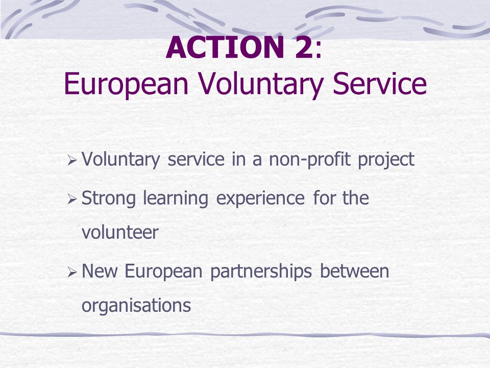 ACTION 2: European Voluntary Service  Voluntary service in a non-profit project  Strong learning experience for the volunteer  New European partnerships between organisations