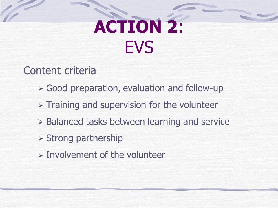 ACTION 2: EVS Content criteria  Good preparation, evaluation and follow-up  Training and supervision for the volunteer  Balanced tasks between learning and service  Strong partnership  Involvement of the volunteer