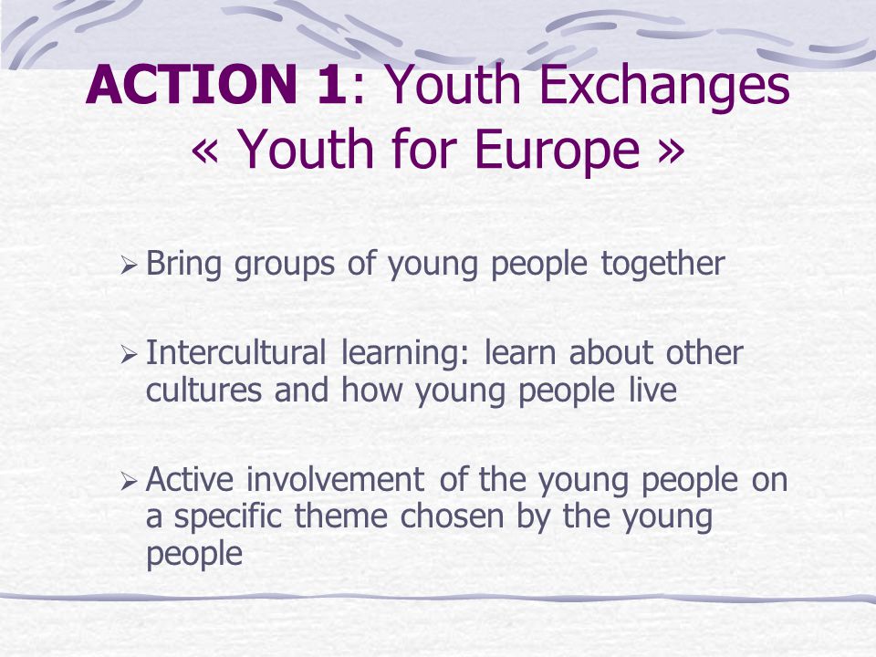 ACTION 1: Youth Exchanges « Youth for Europe »  Bring groups of young people together  Intercultural learning: learn about other cultures and how young people live  Active involvement of the young people on a specific theme chosen by the young people