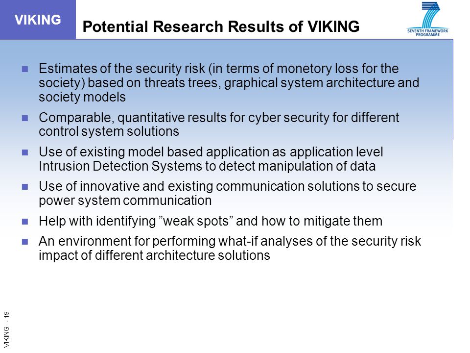 VIKING - 19 VIKING Potential Research Results of VIKING Estimates of the security risk (in terms of monetory loss for the society) based on threats trees, graphical system architecture and society models Comparable, quantitative results for cyber security for different control system solutions Use of existing model based application as application level Intrusion Detection Systems to detect manipulation of data Use of innovative and existing communication solutions to secure power system communication Help with identifying weak spots and how to mitigate them An environment for performing what-if analyses of the security risk impact of different architecture solutions