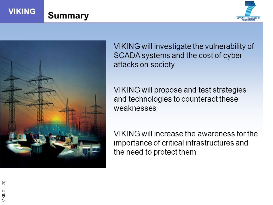 VIKING - 20 VIKING Summary VIKING will investigate the vulnerability of SCADA systems and the cost of cyber attacks on society VIKING will propose and test strategies and technologies to counteract these weaknesses VIKING will increase the awareness for the importance of critical infrastructures and the need to protect them