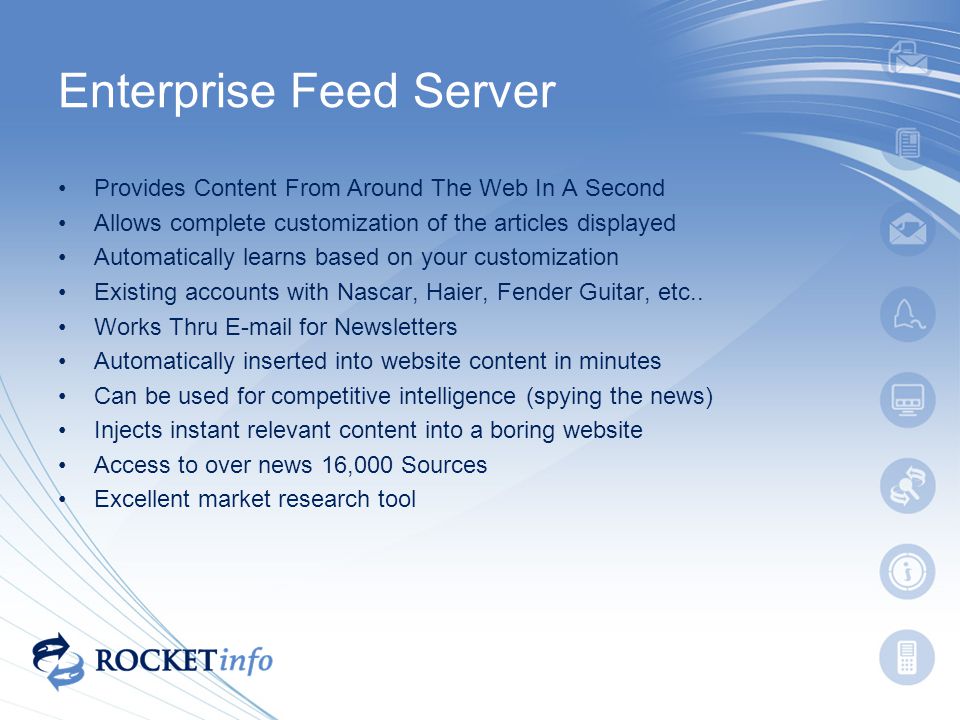 Enterprise Feed Server Provides Content From Around The Web In A Second Allows complete customization of the articles displayed Automatically learns based on your customization Existing accounts with Nascar, Haier, Fender Guitar, etc..