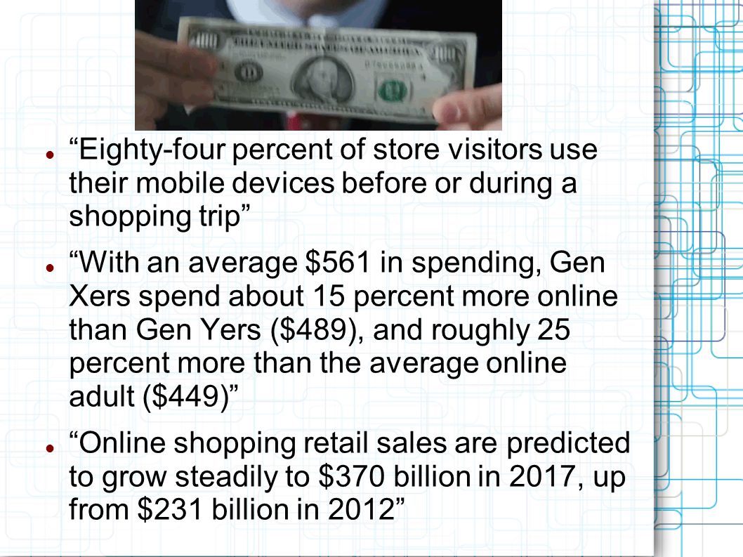 Eighty-four percent of store visitors use their mobile devices before or during a shopping trip With an average $561 in spending, Gen Xers spend about 15 percent more online than Gen Yers ($489), and roughly 25 percent more than the average online adult ($449) Online shopping retail sales are predicted to grow steadily to $370 billion in 2017, up from $231 billion in 2012