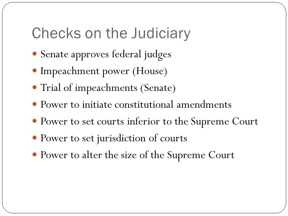 Checks on the Judiciary Senate approves federal judges Impeachment power (House) Trial of impeachments (Senate) Power to initiate constitutional amendments Power to set courts inferior to the Supreme Court Power to set jurisdiction of courts Power to alter the size of the Supreme Court