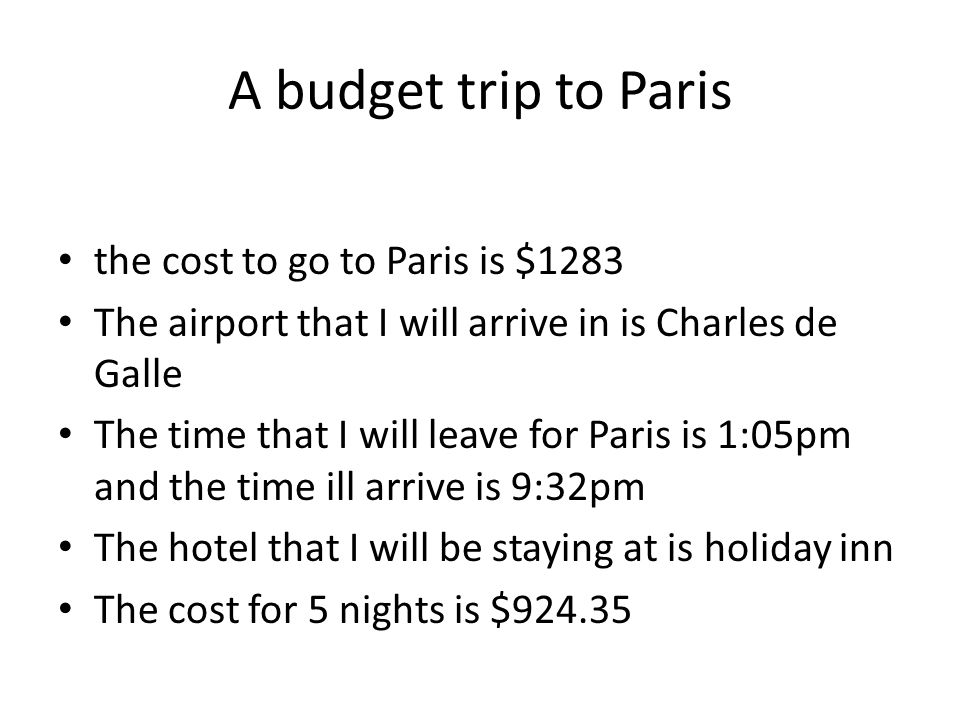 A budget trip to Paris the cost to go to Paris is $1283 The airport that I will arrive in is Charles de Galle The time that I will leave for Paris is 1:05pm and the time ill arrive is 9:32pm The hotel that I will be staying at is holiday inn The cost for 5 nights is $924.35