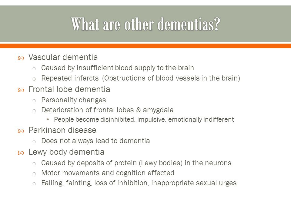  Vascular dementia o Caused by insufficient blood supply to the brain o Repeated infarcts (Obstructions of blood vessels in the brain)  Frontal lobe dementia o Personality changes o Deterioration of frontal lobes & amygdala People become disinhibited, impulsive, emotionally indifferent  Parkinson disease o Does not always lead to dementia  Lewy body dementia o Caused by deposits of protein (Lewy bodies) in the neurons o Motor movements and cognition effected o Falling, fainting, loss of inhibition, inappropriate sexual urges