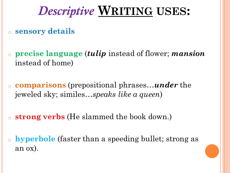 Descriptive W RITING USES : o sensory details o precise language ( tulip instead of flower; mansion instead of home) o comparisons (prepositional phrases… under the jeweled sky; similes… speaks like a queen ) o strong verbs (He slammed the book down.) o hyperbole (faster than a speeding bullet; strong as an ox).