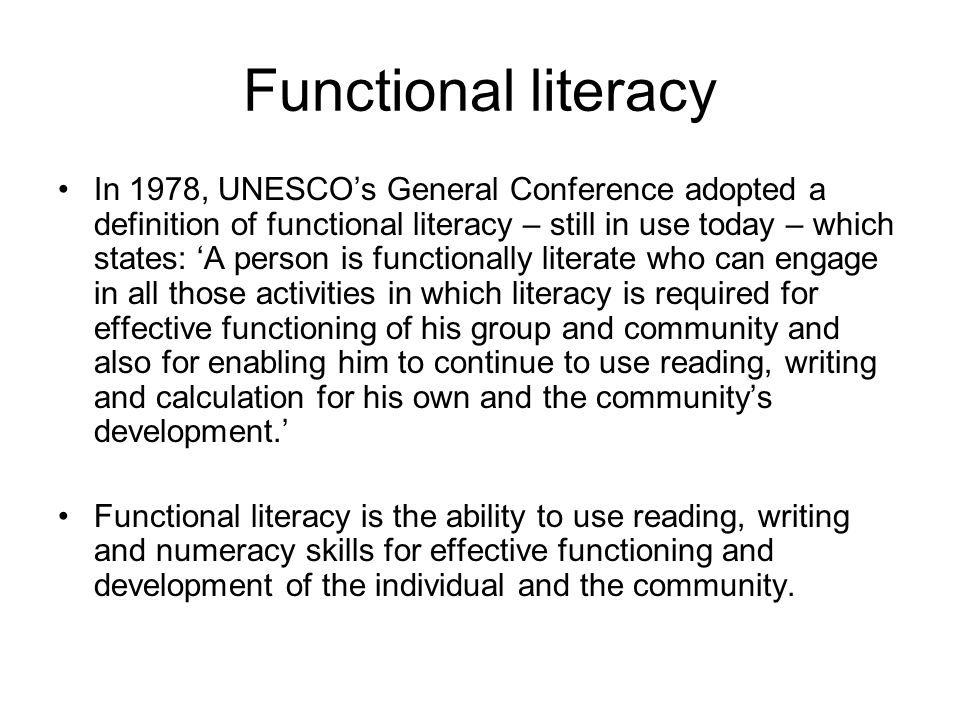 Functional literacy In 1978, UNESCO’s General Conference adopted a definition of functional literacy – still in use today – which states: ‘A person is functionally literate who can engage in all those activities in which literacy is required for effective functioning of his group and community and also for enabling him to continue to use reading, writing and calculation for his own and the community’s development.’ Functional literacy is the ability to use reading, writing and numeracy skills for effective functioning and development of the individual and the community.