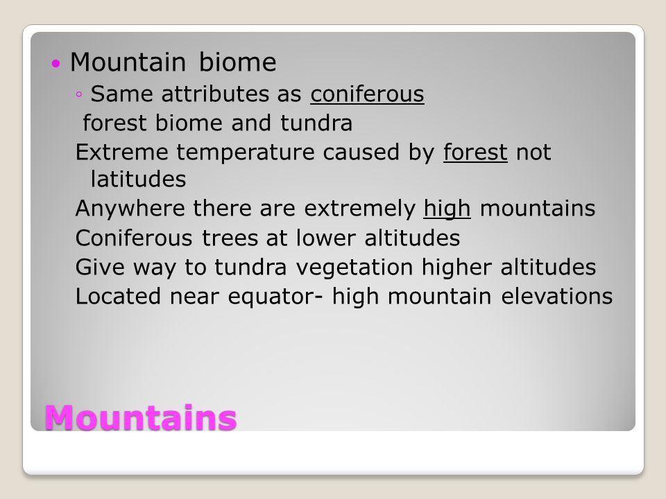 Mountains Mountain biome ◦Same attributes as coniferous forest biome and tundra Extreme temperature caused by forest not latitudes Anywhere there are extremely high mountains Coniferous trees at lower altitudes Give way to tundra vegetation higher altitudes Located near equator- high mountain elevations